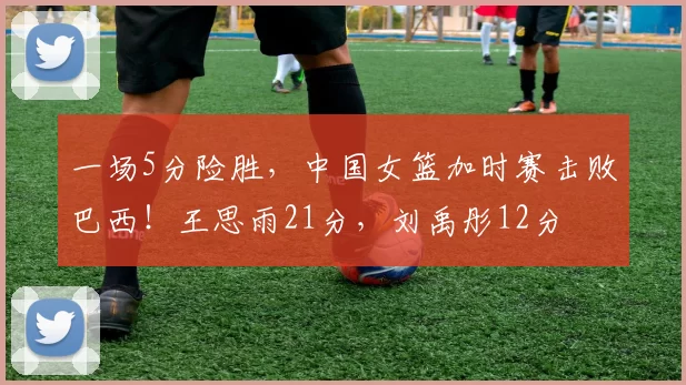 一场5分险胜，中国女篮加时赛击败巴西！王思雨21分，刘禹彤12分