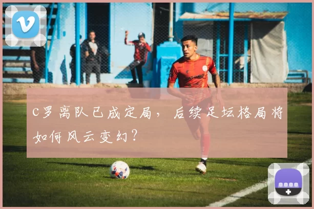 c罗离队已成定局，后续足坛格局将如何风云变幻？