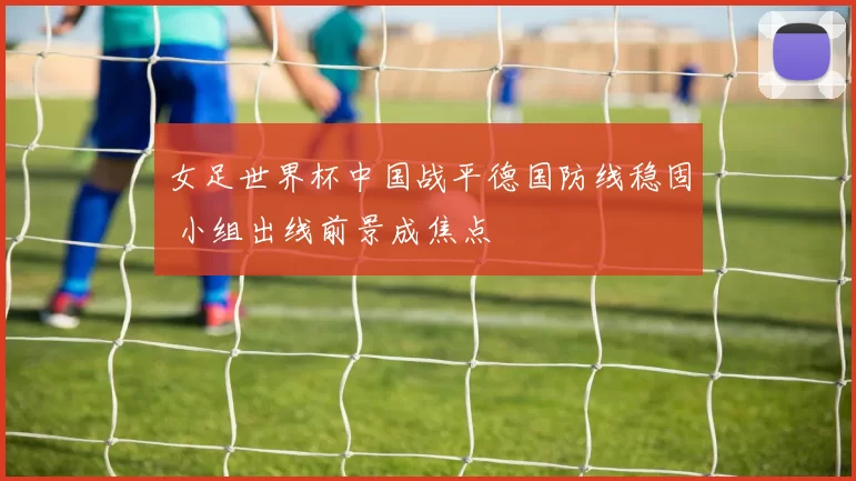 女足世界杯中国战平德国防线稳固 小组出线前景成焦点
