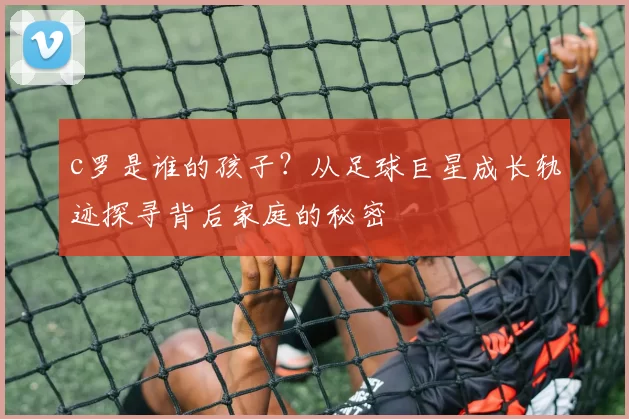 c罗是谁的孩子？从足球巨星成长轨迹探寻背后家庭的秘密