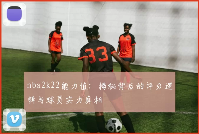 nba2k22能力值：揭秘背后的评分逻辑与球员实力真相