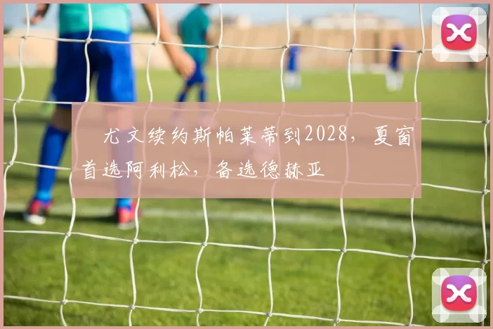 ​尤文续约斯帕莱蒂到2028，夏窗首选阿利松，备选德赫亚