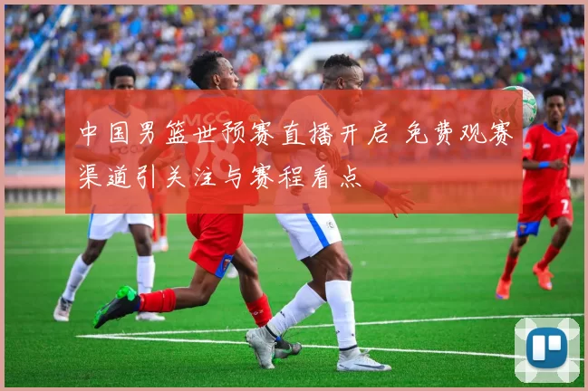 中国男篮世预赛直播开启 免费观赛渠道引关注与赛程看点