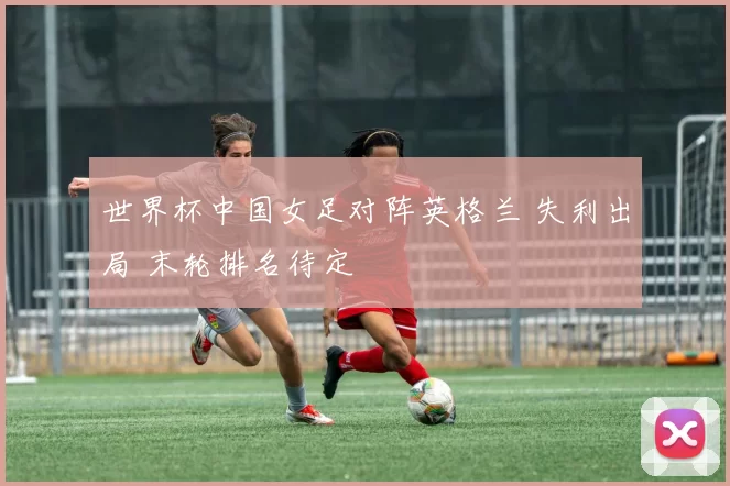 世界杯中国女足对阵英格兰 失利出局 末轮排名待定