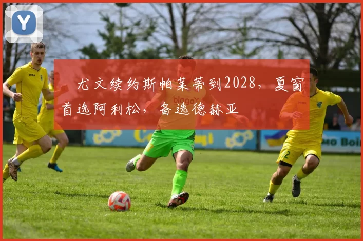 ​尤文续约斯帕莱蒂到2028，夏窗首选阿利松，备选德赫亚