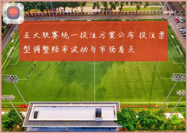 五大联赛统一投注方案公布 投注票型调整赔率波动与市场看点