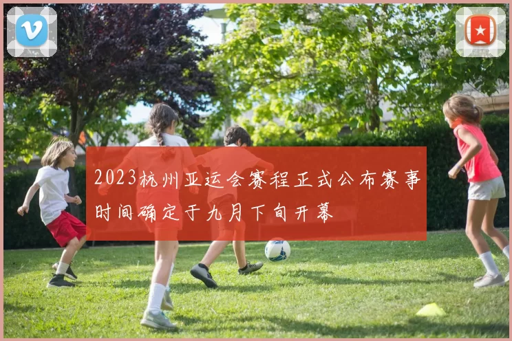 2023杭州亚运会赛程正式公布赛事时间确定于九月下旬开幕