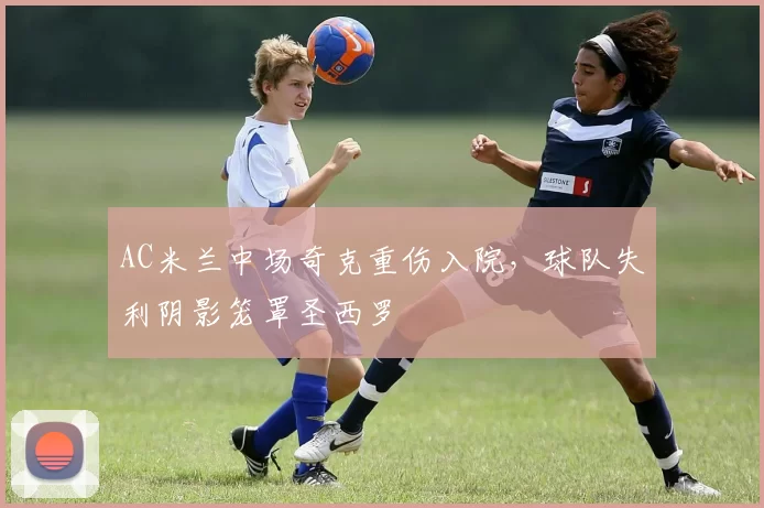 AC米兰中场奇克重伤入院，球队失利阴影笼罩圣西罗