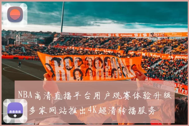 NBA高清直播平台用户观赛体验升级，多家网站推出4K超清转播服务