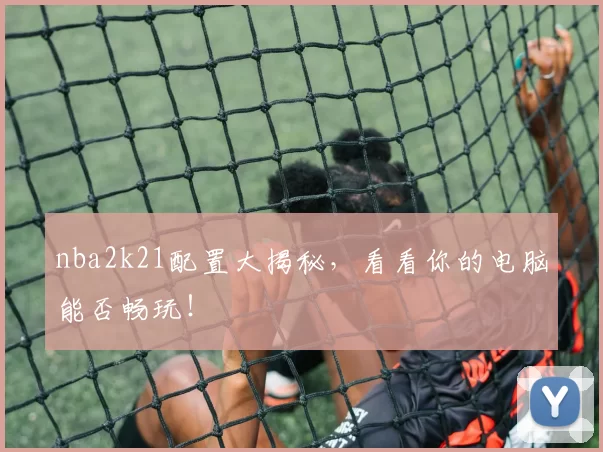 nba2k21配置大揭秘，看看你的电脑能否畅玩！
