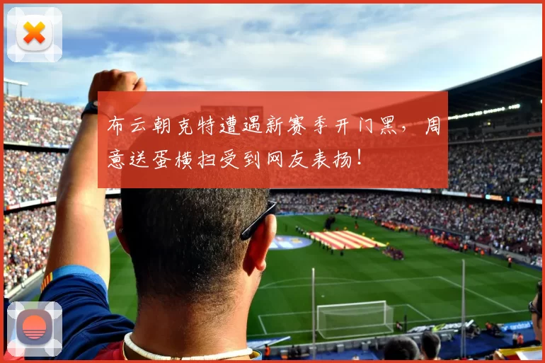 布云朝克特遭遇新赛季开门黑，周意送蛋横扫受到网友表扬！
