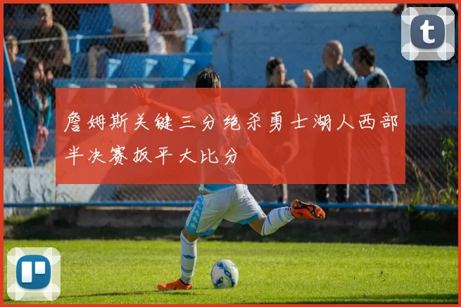 詹姆斯关键三分绝杀勇士湖人西部半决赛扳平大比分