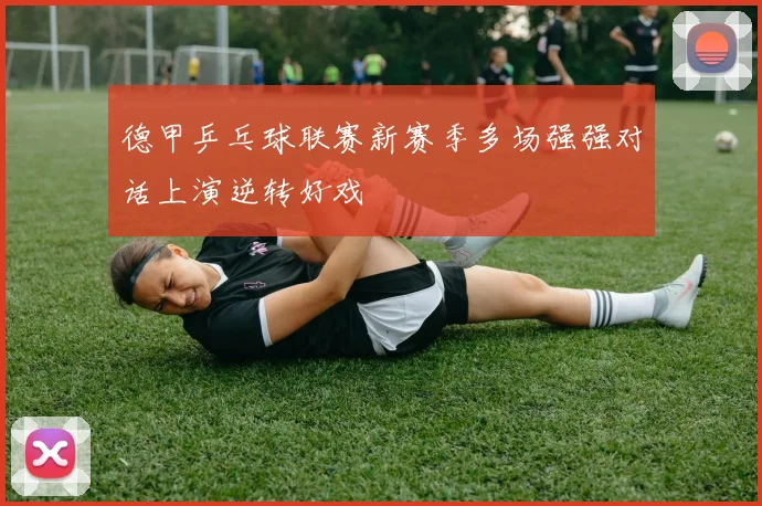 德甲乒乓球联赛新赛季多场强强对话上演逆转好戏