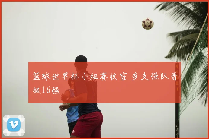 篮球世界杯小组赛收官 多支强队晋级16强