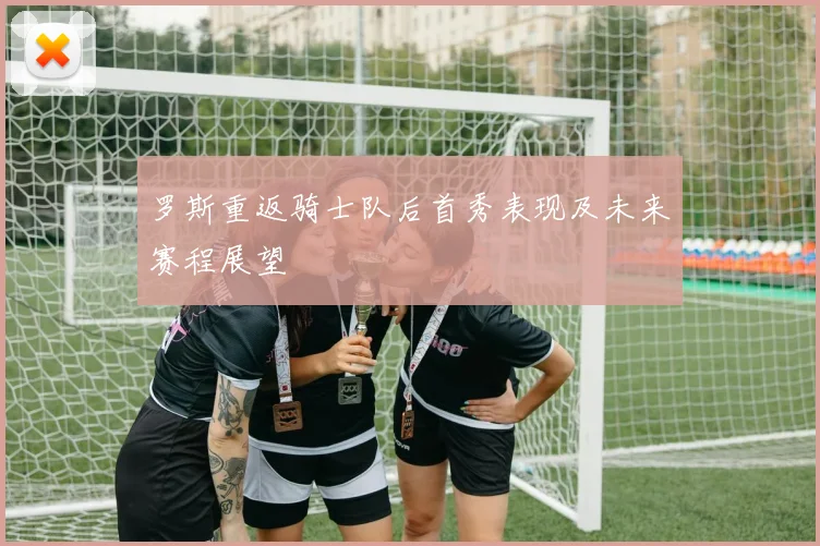 罗斯重返骑士队后首秀表现及未来赛程展望