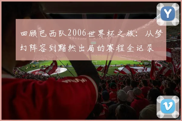 回顾巴西队2006世界杯之旅：从梦幻阵容到黯然出局的赛程全记录